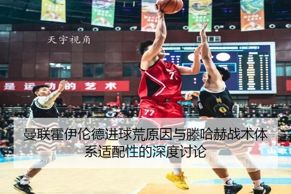 曼联霍伊伦德进球荒原因与滕哈赫战术体系适配性的深度讨论