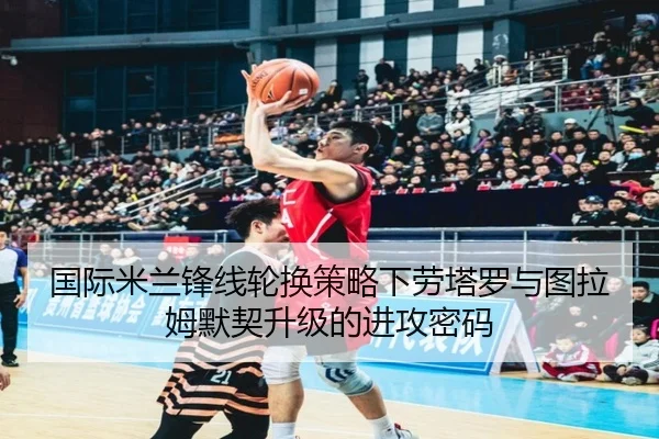 国际米兰锋线轮换策略下劳塔罗与图拉姆默契升级的进攻密码