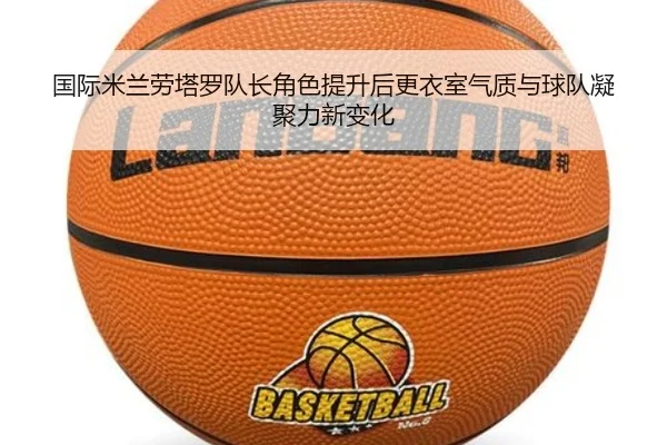 国际米兰劳塔罗队长角色提升后更衣室气质与球队凝聚力新变化