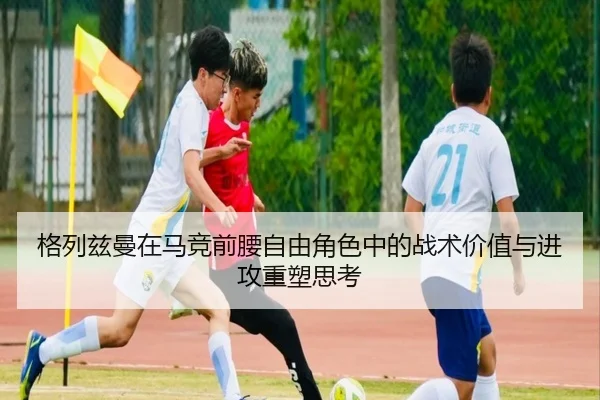 格列兹曼在马竞前腰自由角色中的战术价值与进攻重塑思考