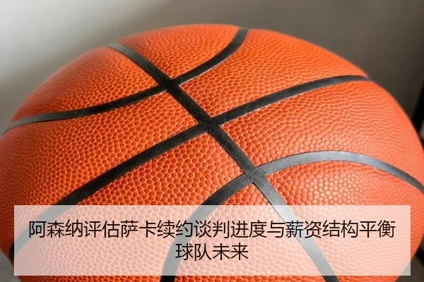 阿森纳评估萨卡续约谈判进度与薪资结构平衡球队未来