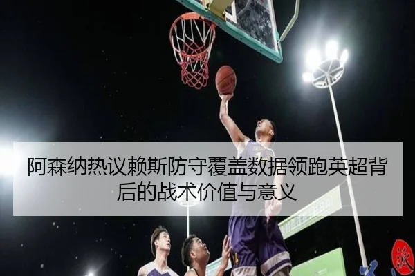 阿森纳热议赖斯防守覆盖数据领跑英超背后的战术价值与意义